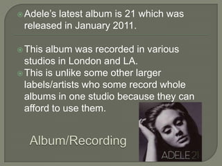 Adele’s latest album is 21 which was
released in January 2011.
This album was recorded in various
studios in London and LA.
This is unlike some other larger
labels/artists who some record whole
albums in one studio because they can
afford to use them.
 