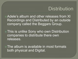 Adele’s album and other releases from Xl
Recordings and Distributed by an outside
company called the Beggars Group.
This is unlike Sony who own Distribution
companies to distribute there own
releases.
The album is available in most formats
both physical and Digital.
 