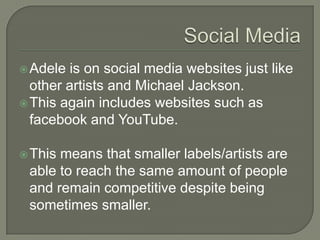 Adele is on social media websites just like
other artists and Michael Jackson.
This again includes websites such as
facebook and YouTube.
This means that smaller labels/artists are
able to reach the same amount of people
and remain competitive despite being
sometimes smaller.
 
