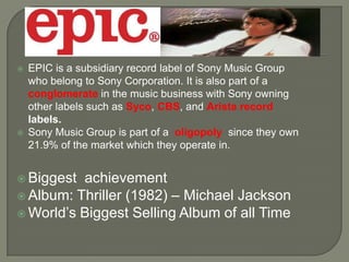  EPIC is a subsidiary record label of Sony Music Group
who belong to Sony Corporation. It is also part of a
conglomerate in the music business with Sony owning
other labels such as Syco, CBS, and Arista record
labels.
 Sony Music Group is part of a oligopoly since they own
21.9% of the market which they operate in.
 Biggest achievement
 Album: Thriller (1982) – Michael Jackson
 World’s Biggest Selling Album of all Time
 