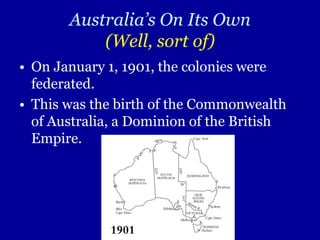 Australia’s On Its Own(Well, sort of) On January 1, 1901, the colonies were federated. This was the birth of the Commonwealth of Australia, a Dominion of the British Empire. 