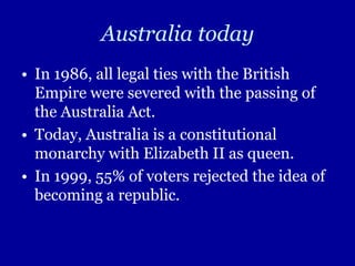Australia todayIn 1986, all legal ties with the British Empire were severed with the passing of the Australia Act.Today, Australia is a constitutional monarchy with Elizabeth II as queen.In 1999, 55% of voters rejected the idea of becoming a republic.