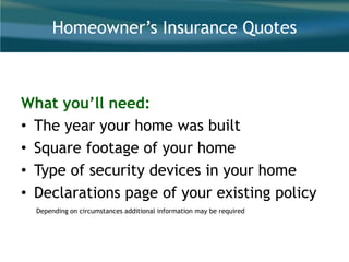 Homeowner’s Insurance Quotes
What you’ll need:
• The year your home was built
• Square footage of your home
• Type of security devices in your home
• Declarations page of your existing policy
Depending on circumstances additional information may be required
 