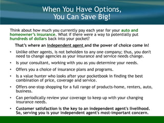 When You Have Options,
You Can Save Big!
Think about how much you currently pay each year for your auto and
homeowner’s insurance. What if there were a way to potentially put
hundreds of dollars back into your pocket?
That’s where an independent agent and the power of choice come in!
• Unlike other agents, is not beholden to any one company; thus, you don't
need to change agencies as your insurance and service needs change.
• Is your consultant, working with you as you determine your needs.
• Offers you a choice of insurance plans and programs.
• Is a value hunter who looks after your pocketbook in finding the best
combination of price, coverage and service.
• Offers one-stop shopping for a full range of products-home, renters, auto,
business.
• Can periodically review your coverage to keep up with your changing
insurance needs.
• Customer satisfaction is the key to an independent agent's livelihood.
So, serving you is your independent agent's most-important concern.
There Is A Difference!
 