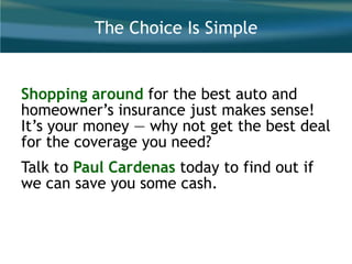 The Choice Is Simple
Shopping around for the best auto and
homeowner’s insurance just makes sense!
It’s your money — why not get the best deal
for the coverage you need?
Talk to Paul Cardenas today to find out if
we can save you some cash.
 