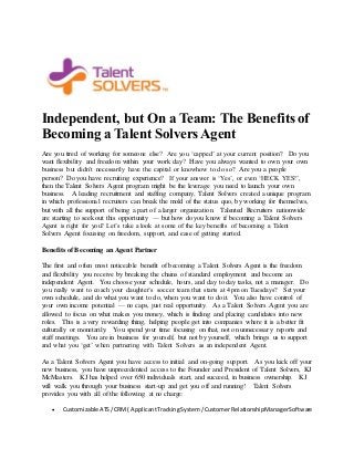Independent, but On a Team: The Benefits of 
Becoming a Talent Solvers Agent 
Are you tired of working for someone else? Are you ‘capped’ at your current position? Do you 
want flexibility and freedom within your work day? Have you always wanted to own your own 
business but didn’t necessarily have the capital or knowhow to do so? Are you a people 
person? Do you have recruiting experience? If your answer is ‘Yes’, or even ‘HECK YES!’, 
then the Talent Solvers Agent program might be the leverage you need to launch your own 
business. A leading recruitment and staffing company, Talent Solvers created a unique program 
in which professional recruiters can break the mold of the status quo, by working for themselves, 
but with all the support of being a part of a larger organization. Talented Recruiters nationwide 
are starting to seek out this opportunity — but how do you know if becoming a Talent Solvers 
Agent is right for you? Let’s take a look at some of the key benefits of becoming a Talent 
Solvers Agent focusing on freedom, support, and ease of getting started. 
Benefits of Becoming an Agent Partner 
The first and often most noticeable benefit of becoming a Talent Solvers Agent is the freedom 
and flexibility you receive by breaking the chains of standard employment and become an 
independent Agent. You choose your schedule, hours, and day to day tasks, not a manager. Do 
you really want to coach your daughter’s soccer team that starts at 4pm on Tuesdays? Set your 
own schedule, and do what you want to do, when you want to do it. You also have control of 
your own income potential — no caps, just real opportunity. As a Talent Solvers Agent you are 
allowed to focus on what makes you money, which is finding and placing candidates into new 
roles. This is a very rewarding thing, helping people get into companies where it is a better fit 
culturally or monetarily. You spend your time focusing on that, not on unnecessary reports and 
staff meetings. You are in business for yourself, but not by yourself, which brings us to support 
and what you ‘get’ when partnering with Talent Solvers as an independent Agent. 
As a Talent Solvers Agent you have access to initial and on-going support. As you kick off your 
new business, you have unprecedented access to the Founder and President of Talent Solvers, KJ 
McMasters. KJ has helped over 650 individuals start, and succeed, in business ownership. KJ 
will walk you through your business start-up and get you off and running! Talent Solvers 
provides you with all of the following at no charge: 
 Customizable ATS / CRM ( Applicant Tracking System / Customer Relationship Manager Software 
 
