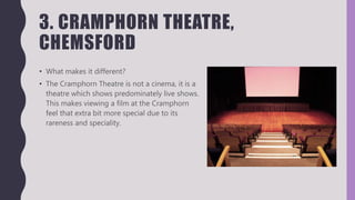 3. CRAMPHORN THEATRE,
CHEMSFORD
• What makes it different?
• The Cramphorn Theatre is not a cinema, it is a
theatre which shows predominately live shows.
This makes viewing a film at the Cramphorn
feel that extra bit more special due to its
rareness and speciality.
 