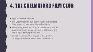 4. THE CHELMSFORD FILM CLUB
• Typical audience member:
• The Chelmsford film club shows strictly independent
films, attracting a more intellectual audience.
• Additionally, since this society is labelled as a club, the
audience member would be more of a film lover and
more “loyal” to independent film.
• Some films are in other languages than English,
proving the audience would be more intellectual
 