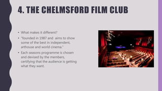 4. THE CHELMSFORD FILM CLUB
• What makes it different?
• “founded in 1987 and aims to show
some of the best in independent,
arthouse and world cinema.”
• Each seasons programme is chosen
and devised by the members,
certifying that the audience is getting
what they want.
 