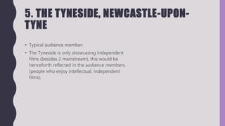 5. THE TYNESIDE, NEWCASTLE-UPON-
TYNE
• Typical audience member:
• The Tyneside is only showcasing independent
films (besides 2 mainstream), this would be
henceforth reflected in the audience members.
(people who enjoy intellectual, independent
films).
 