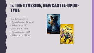 5. THE TYNESIDE, NEWCASTLE-UPON-
TYNE
Lego batman movie
• Tyneside price: £4 for all
• Odeon price: £8.75
Beauty and the Beast
• Tyneside price: £8.75
• Odeon price: £18.50
 