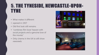 5. THE TYNESIDE, NEWCASTLE-UPON-
TYNE
• What makes it different
• opened in 1937
• Old first look still remains
• “combines film lover heaven with
social projects and a genuine love of
the movies”
• Only cinema in the UK to still show
newsreels
 