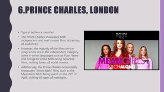 6.PRINCE CHARLES, LONDON
• Typical audience member:
• The Prince Charles showcases both
independent and mainstream films, attracting
all audiences.
• However, the majority of the films on the
programme are in the independent category,
some in other languages such as Your Name
and Things to Come both being Japanese
films, inviting lovers of world cinema.
• Additionally, the Prince Charles occasionally
showcases “throw back” films, such as the
Mean Girls Bitch Along event on the 29th of
April, inviting all types of nostalgics.
 