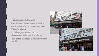 • What makes it different?
The billboard always draws attention
with its nitty gritty, eye catching, ever
changing saying.
It holds regular events such as
Masquerade balls and sing-alongs.
“one of the pinnacles of indie cinema in
the UK.”
 