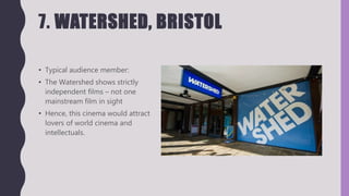 7. WATERSHED, BRISTOL
• Typical audience member:
• The Watershed shows strictly
independent films – not one
mainstream film in sight
• Hence, this cinema would attract
lovers of world cinema and
intellectuals.
 