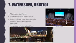 7. WATERSHED, BRISTOL
• What makes it different:
• UK's first dedicated media centre.
• “Its core mission statement to enable
new work and make a creative
ecosystem”
• Hosts plenty of international films
 