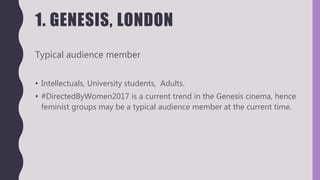 1. GENESIS, LONDON
Typical audience member
• Intellectuals, University students, Adults.
• #DirectedByWomen2017 is a current trend in the Genesis cinema, hence
feminist groups may be a typical audience member at the current time.
 