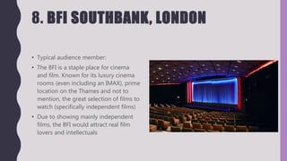 8. BFI SOUTHBANK, LONDON
• Typical audience member:
• The BFI is a staple place for cinema
and film. Known for its luxury cinema
rooms (even including an IMAX), prime
location on the Thames and not to
mention, the great selection of films to
watch (specifically independent films)
• Due to showing mainly independent
films, the BFI would attract real film
lovers and intellectuals
 