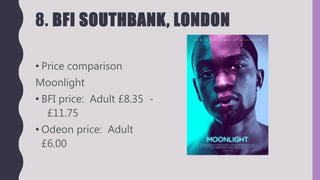 8. BFI SOUTHBANK, LONDON
• Price comparison
Moonlight
• BFI price: Adult £8.35 -
£11.75
• Odeon price: Adult
£6.00
 