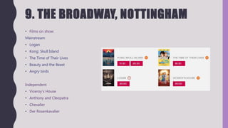 9. THE BROADWAY, NOTTINGHAM
• Films on show:
Mainstream
• Logan
• Kong: Skull Island
• The Time of Their Lives
• Beauty and the Beast
• Angry birds
Independent
• Viceroy’s House
• Anthony and Cleopatra
• Chevalier
• Der Rosenkavalier
 