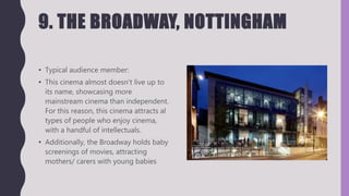 9. THE BROADWAY, NOTTINGHAM
• Typical audience member:
• This cinema almost doesn’t live up to
its name, showcasing more
mainstream cinema than independent.
For this reason, this cinema attracts al
types of people who enjoy cinema,
with a handful of intellectuals.
• Additionally, the Broadway holds baby
screenings of movies, attracting
mothers/ carers with young babies
 