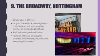 9. THE BROADWAY, NOTTINGHAM
• What makes it different?
• Its glass fronted look (was originally a
church) stands out from any other
cinemas or surrounding buildings.
• Paul Smith designed auditorium
• “a mix of arthouse, blockbuster,
childrens, documentary, old, new, and
everything in between,”.
 