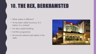 10. THE REX, BERKHAMSTED
• What makes it different?
• ‘It has been called luxurious. It is
better. It is civilised’
• Art deco styled building
• Full film programme
• Sit around cabaret style tables in the
stalls
 