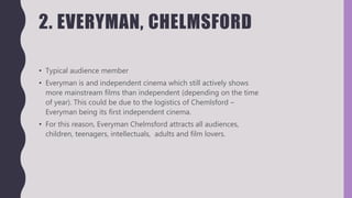 2. EVERYMAN, CHELMSFORD
• Typical audience member
• Everyman is and independent cinema which still actively shows
more mainstream films than independent (depending on the time
of year). This could be due to the logistics of Chemlsford –
Everyman being its first independent cinema.
• For this reason, Everyman Chelmsford attracts all audiences,
children, teenagers, intellectuals, adults and film lovers.
 