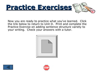 Practice Exercises
Now you are ready to practice what you’ve learned. Click
the link below to return to Unit D. Print and complete the
Practice Exercise on adding sentence structure variety to
your writing. Check your answers with a tutor.
 