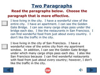 Two Paragraphs
  Read the paragraphs below. Choose the
paragraph that is more effective.
 I love living in the city. I have a wonderful view of the
 entire city. I have an apartment. I can see the Golden
 Gate Bridge. I can see many cargo ships pass under the
 bridge each day. I like the restaurants in San Francisco. I
 can find wonderful food from just about every country. I
 don’t like the traffic in the city.

 I love living in the city of San Francisco. I have a
 wonderful view of the entire city from my apartment
 window. In addition, I can see the Golden Gate Bridge
 under which many cargo ships pass each day. I also like
 San Francisco because I can find wonderful restaurants
 with food from just about every country; however, I don’t
 like the traffic in the city.
 
