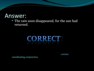 Answer: The rain soon disappeared, for the sun had returned. Two independent clauses MAY be joined with a  comma  PLUS a  coordinating conjunction. 