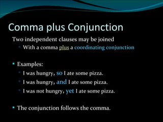 Comma plus Conjunction Two independent clauses may be joined With a comma  plus   a  coordinating conjunction Examples: I was hungry ,   so  I ate some pizza. I was hungry ,   and   I ate some pizza. I was not hungry ,   yet   I ate some pizza.  The conjunction follows the comma. 