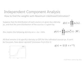 Independent Component Analysis
How to find the weights with Maximum Likelihood Estimation?
Suppose that the distribution of each source si is given by a density
ps, and that the joint distribution of the sources s is given by:
this implies the following density on x = As = W1s
All that remains is to specify a density (a CDF) for the individual sources ps. It can’t
be Gaussian, how about sigmoid? (increases from 0 to 1)
CS229 Notes, Andrew Ng, 2012
 