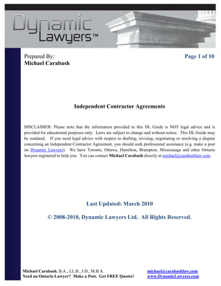 Prepared By:                                                                              Page 1 of 10
Michael Carabash




                            Independent Contractor Agreements


DISCLAIMER: Please note that the information provided in this DL Guide is NOT legal advice and is
provided for educational purposes only. Laws are subject to change and without notice. This DL Guide may
be outdated. If you need legal advice with respect to drafting, revising, negotiating or resolving a dispute
concerning an Independent Contractor Agreement, you should seek professional assistance (e.g. make a post
on Dynamic Lawyers). We have Toronto, Ottawa, Hamilton, Brampton, Mississauga and other Ontario
lawyers registered to help you. You can contact Michael Carabash directly at michael@carabashlaw.com.




                                   Last Updated: March 2010

             © 2008-2010, Dynamic Lawyers Ltd. All Rights Reserved.




Michael Carabash, B.A., LL.B., J.D., M.B.A.                          michael@carabashlaw.com
Need an Ontario Lawyer? Make a Post. Get FREE Quotes!                www.DynamicLawyers.com
 
