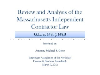 Review and Analysis of the
Massachusetts Independent
     Contractor Law
        G.L. c. 149, § 148B

                Presented by:

         Attorney Michael S. Gove

    Employers Association of the NorthEast
       Finance & Business Roundtable
               March 9, 2012
 
