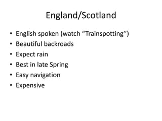 England/Scotland<br />English spoken (watch “Trainspotting”)<br />Beautiful backroads<br />Expect rain<br />Best in late S...