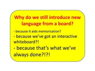 Why do we still introduce new
language from a board?
- because it aids memorisation?
- because we’ve got an interactive
whiteboard?!
- because that’s what we’ve
always done?!?!
 