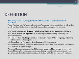 DEFINITION 
9/3/2014 
• The Companies Act, 2013, for the first time, defines an “independent 
director”. 
• As per Section 2(47), “independent director” means an independent direct or referred to 
in sub- section (5) of section 149, an independent director can only be a person: 
• who is not a managing director, whole-time director, or a nominee director; 
• who is not or was not a promoter of the company or its holding, subsidiary, or 
associate company; 
• who is not related to the promoters or the directors of the company, its holding, 
subsidiary, or associate company; and 
• who has or had No Pecuniary Relationship with the company 
• None of whose relatives has or had pecuniary relationship or transaction with the company 
• Who is above 21 years of age. 
• Who shall Possess appropriate skills, experience and knowledge in one or more 
fields of finance, law, management, sales, marketing, administration, research, corporate 
governance, technical operations or other disciplines related to the company’s business. - 
2 
 