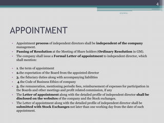 APPOINTMENT 
9/3/2014 
• Appointment process of independent directors shall be independent of the company 
management. 
• Passing of Resolution at the Meeting of Share holders (Ordinary Resolution in GM). 
• The company shall issue a Formal Letter of appointment to independent director, which 
shall mention: 
• 1. the term of appointment 
• 2.the expectation of the Board from the appointed director 
• 3. the fiduciary duties along with accompanying liabilities 
• 4.the Code of Business Ethics of company 
• 5. the remuneration, mentioning periodic fees, reimbursement of expenses for participation in 
the Boards and other meetings and profit related commission, if any 
• The Letter of appointment along with the detailed profile of independent director shall be 
disclosed on the websites of the company and the Stock exchanges. 
• The Letter of appointment along with the detailed profile of independent director shall be 
submitted with Stock Exchanges not later than one working day from the date of such 
appointment. 
4 
 