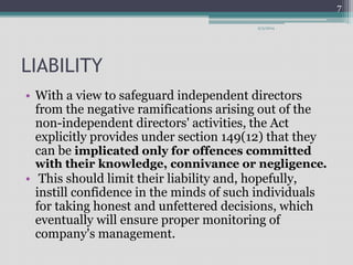 LIABILITY 
9/3/2014 
• With a view to safeguard independent directors 
from the negative ramifications arising out of the 
non-independent directors' activities, the Act 
explicitly provides under section 149(12) that they 
can be implicated only for offences committed 
with their knowledge, connivance or negligence. 
• This should limit their liability and, hopefully, 
instill confidence in the minds of such individuals 
for taking honest and unfettered decisions, which 
eventually will ensure proper monitoring of 
company's management. 
7 
 