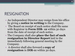 RESIGNATION 
9/3/2014 
• An Independent Director may resign from his office 
by giving a notice in writing to the Company. 
• The Board on receipt of such notice shall file same 
with Registrar in Form DIR- 12 within 30 days 
from the date of receipt of such notice. 
• The Company shall also place the fact of such 
resignation in Director Report laid in the 
immediately following general meeting by the 
Company. 
• A director shall also forward a copy of 
resignation in DIR-11 within 30 days. 
8 
 