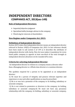INDEPENDENT DIRECTORS
COMPANIES ACT, 2013(sec-149)
Role of Independent Directors:
Ø Impartial/objective judgment
Ø Specialized skills/strategic advisor to the company
Ø Watch dog for interests of shareholders
New Regime under Companies Act, 2013:
Definition of Independent director:
Section 2(47) states that Independent director means an independent director
referred in Section 149(5) of Companies Act, 2013. In fact reference should
have been made to sub section 6 of 149 as it describes the attributes of
independent director with clarity. New Act now makes it mandatory for every
listed public company to appoint at least one-third of the total strength as
independent directors (fraction is to be rounded off to one).
Criteria for selecting Independent Director:
An Independent director in relation to a company means a director other
than a Managing director or a Whole-time director or a nominee director.
The qualities required for a person to be appointed as an independent
director:
1) He must be a person of integrity and possess relevant expertise and
experience or any such other qualifications as may be prescribed.
2) He is or was not a promoter of the company or its holding, subsidiary or
associate company.
3) He is not related to promoters or directors in the company, its holding,
subsidiary or associate company.4) He must not have any pecuniary
relationship with the company, its holding, subsidiary or associate company,
 