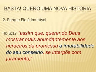 BASTA! QUERO UMA NOVA HISTÓRIA

2. Porque Ele é Imutável


Hb 6:17 “assim
             que, querendo Deus
 mostrar mais abundantemente aos
 herdeiros da promessa a imutabilidade
 do seu conselho, se interpôs com
 juramento;”
 