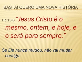 BASTA! QUERO UMA NOVA HISTÓRIA


     “Jesus Cristo é o
Hb 13:8

 mesmo, ontem, e hoje, e
 o será para sempre.”
Se Ele nunca mudou, não vai mudar
 contigo
 