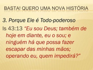 BASTA! QUERO UMA NOVA HISTÓRIA

3. Porque Ele é Todo-poderoso
Is 43:13 “Eu sou Deus; também de
  hoje em diante, eu o sou; e
  ninguém há que possa fazer
  escapar das minhas mãos;
  operando eu, quem impedirá?”
 