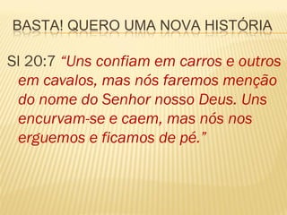 BASTA! QUERO UMA NOVA HISTÓRIA

Sl 20:7 “Uns confiam em carros e outros
 em cavalos, mas nós faremos menção
 do nome do Senhor nosso Deus. Uns
 encurvam-se e caem, mas nós nos
 erguemos e ficamos de pé.”
 