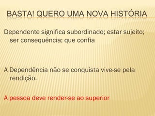 BASTA! QUERO UMA NOVA HISTÓRIA

Dependente significa subordinado; estar sujeito;
 ser consequência; que confia



A Dependência não se conquista vive-se pela
  rendição.

A pessoa deve render-se ao superior
 