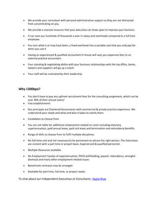 • We provide your consultant with personal administrative support so they are not distracted
from concentrating on you.
• We provide a massive resource that your executive can draw upon to improve your business.
• It can save you hundreds of thousands a year in salary and overheads compared to a full time
employee.
• You turn what is or may have been, a fixed overhead into a variable cost that you only pay for
when you use it
• Having an experienced & qualified accountant in-house will save you expensive fees to an
external practice accountant.
• Your standing & negotiating ability with your business relationships with the tax office, banks,
lawyers and suppliers will go up a notch.
• Your staff will be motivated by their leadership.
Why 1300bpo?
• You don’t have to pay any upfront recruitment fees for the consulting assignment, which can be
over 30% of their annual salary!
• Fast establishment!
• Our principals are Chartered Accountants with commercial & private practice experience. We
understand your needs and what and who it takes to satisfy them.
• Candidates to choose from.
• You are not liable for additional employment related on-costs including statutory
superannuation, paid annual leave, paid sick leave and termination and redundancy benefits.
• Range of skills to choose from to fulfil multiple disciplines.
• No full-time cost and not necessary to be permanent to attract the right person. The Executives
are content with a part time or project basis. Experienced & qualified personnel.
• Multiple Resources available.
• No Employment hassles of superannuation, PAYG withholding, payroll, redundancy, wrongful
dismissal and many other employment related issues
• Benchmark contracts may be arranged
• Available for part time, full time, or project needs.
To chat about our Independent Executives or Consultants. Apply Now
 