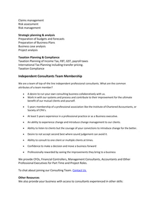 Claims management
Risk assessment
Risk management
Strategic planning & analysis
Preparation of budgets and forecasts
Preparation of Business Plans
Business case analysis
Project analysis
Taxation Planning & Compliance
Taxation Planning of Income Tax, FBT, GST, payroll taxes
International Tax Planning including transfer pricing.
Taxation Compliance
Independent Consultants Team Membership
We are a team of top-of-the line independent professional consultants. What are the common
attributes of a team member?
• A desire to run your own consulting business collaboratively with us.
• Work in with our systems and process and contribute to their improvement for the ultimate
benefit of our mutual clients and yourself.
• 5 years membership of a professional association like the Institute of Chartered Accountants, or
Society of CPA’s.
• At least 5 years experience in a professional practice or as a Business executive.
• An ability to experience change and introduce change management to our clients.
• Ability to listen to clients but the courage of your convictions to introduce change for the better.
• Desire to not accept second best where sound judgement can avoid it.
• Ability to consult to one client or multiple clients at times.
• Confidence to make a decision and move a business forward
• Professionally rewarded by seeing the improvements they bring to a business
We provide CFOs, Financial Controllers, Management Consultants, Accountants and Other
Professional Executives for Part Time and Project Roles.
To chat about joining our Consulting Team. Contact Us
Other Resources
We also provide your business with access to consultants experienced in other skills:
 