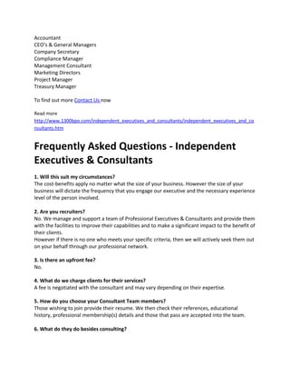 Accountant
CEO’s & General Managers
Company Secretary
Compliance Manager
Management Consultant
Marketing Directors
Project Manager
Treasury Manager
To find out more Contact Us now
Read more
http://www.1300bpo.com/independent_executives_and_consultants/independent_executives_and_co
nsultants.htm
Frequently Asked Questions - Independent
Executives & Consultants
1. Will this suit my circumstances?
The cost-benefits apply no matter what the size of your business. However the size of your
business will dictate the frequency that you engage our executive and the necessary experience
level of the person involved.
2. Are you recruiters?
No. We manage and support a team of Professional Executives & Consultants and provide them
with the facilities to improve their capabilities and to make a significant impact to the benefit of
their clients.
However if there is no one who meets your specific criteria, then we will actively seek them out
on your behalf through our professional network.
3. Is there an upfront fee?
No.
4. What do we charge clients for their services?
A fee is negotiated with the consultant and may vary depending on their expertise.
5. How do you choose your Consultant Team members?
Those wishing to join provide their resume. We then check their references, educational
history, professional membership(s) details and those that pass are accepted into the team.
6. What do they do besides consulting?
 